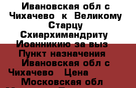  Ивановская обл.с.Чихачево  к  Великому Старцу Схиархимандриту  Иоанникию за выз › Пункт назначения ­ Ивановская обл.с.Чихачево › Цена ­ 2 000 - Московская обл., Москва г. Путешествия, туризм » Россия   